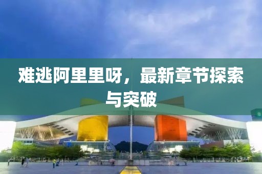 難逃阿里里呀，最新章節(jié)探索與突破
