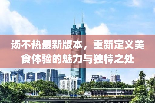 湯不熱最新版本，重新定義美食體驗(yàn)的魅力與獨(dú)特之處