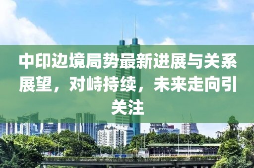 中印邊境局勢最新進展與關系展望，對峙持續(xù)，未來走向引關注