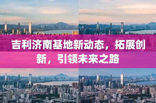吉利濟(jì)南基地新動(dòng)態(tài)，拓展創(chuàng)新，引領(lǐng)未來(lái)之路