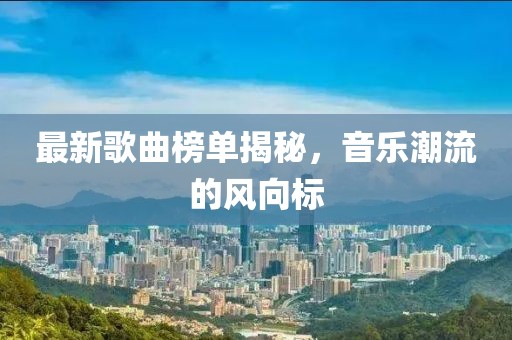 最新歌曲榜單揭秘，音樂潮流的風(fēng)向標(biāo)