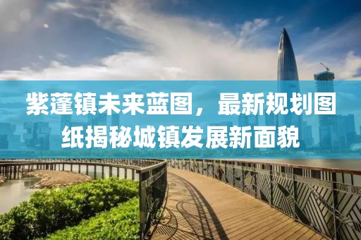 紫蓬鎮(zhèn)未來藍(lán)圖，最新規(guī)劃圖紙揭秘城鎮(zhèn)發(fā)展新面貌