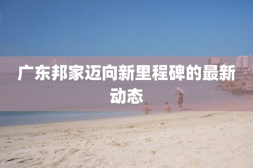廣東邦家邁向新里程碑的最新動(dòng)態(tài)