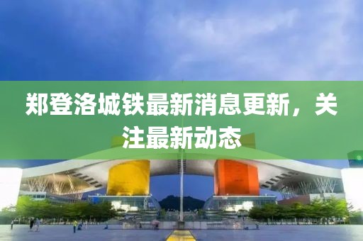 鄭登洛城鐵最新消息更新，關(guān)注最新動(dòng)態(tài)
