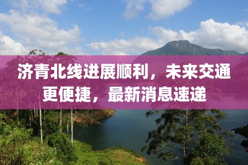 濟(jì)青北線進(jìn)展順利，未來交通更便捷，最新消息速遞