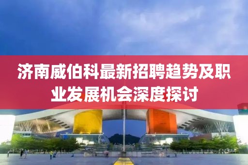 濟(jì)南威伯科最新招聘趨勢(shì)及職業(yè)發(fā)展機(jī)會(huì)深度探討