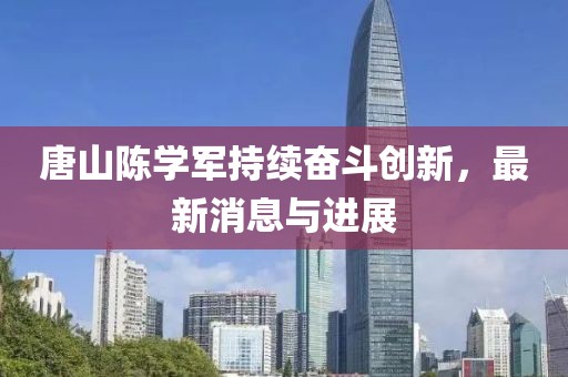 唐山陳學(xué)軍持續(xù)奮斗創(chuàng)新，最新消息與進(jìn)展