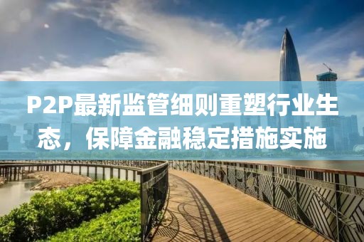 P2P最新監(jiān)管細(xì)則重塑行業(yè)生態(tài)，保障金融穩(wěn)定措施實(shí)施