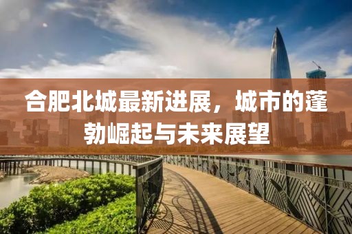 合肥北城最新進(jìn)展，城市的蓬勃崛起與未來(lái)展望