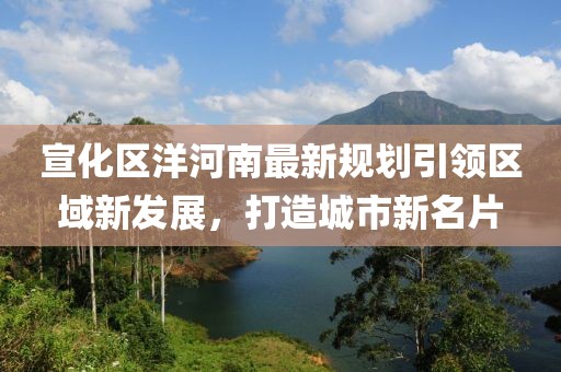 宣化區(qū)洋河南最新規(guī)劃引領(lǐng)區(qū)域新發(fā)展，打造城市新名片