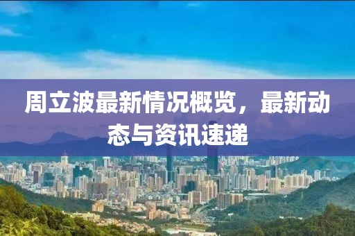 周立波最新情況概覽，最新動(dòng)態(tài)與資訊速遞