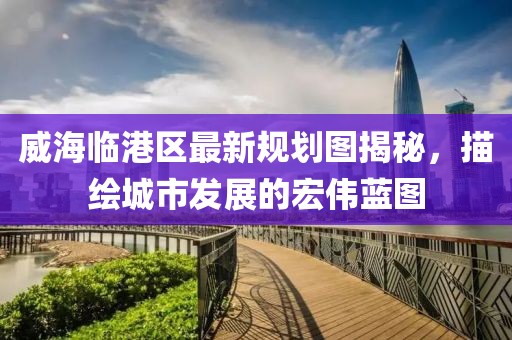 威海臨港區(qū)最新規(guī)劃圖揭秘，描繪城市發(fā)展的宏偉藍圖