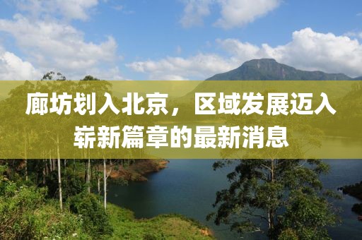 廊坊劃入北京，區(qū)域發(fā)展邁入嶄新篇章的最新消息