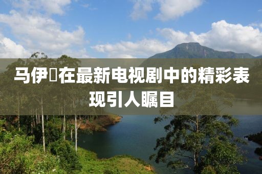 馬伊琾在最新電視劇中的精彩表現(xiàn)引人矚目