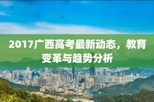 2017廣西高考最新動(dòng)態(tài)，教育變革與趨勢(shì)分析
