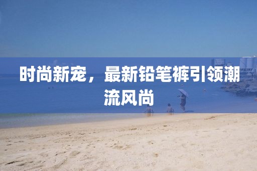 時(shí)尚新寵，最新鉛筆褲引領(lǐng)潮流風(fēng)尚