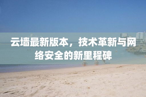 云墻最新版本，技術(shù)革新與網(wǎng)絡(luò)安全的新里程碑