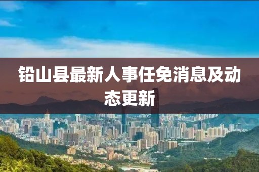鉛山縣最新人事任免消息及動態(tài)更新