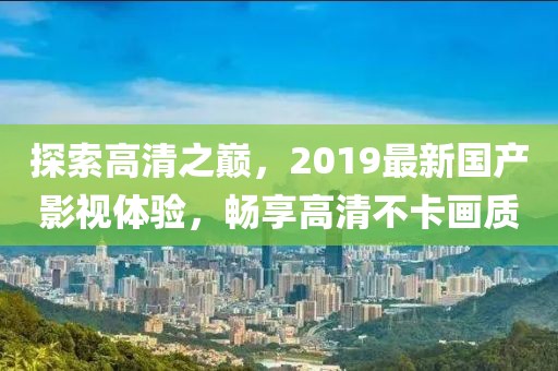 探索高清之巔，2019最新國產(chǎn)影視體驗，暢享高清不卡畫質(zhì)