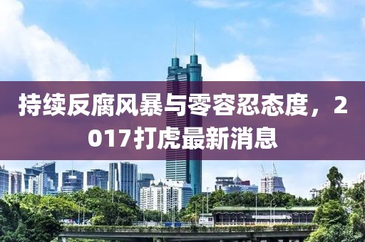 持續(xù)反腐風(fēng)暴與零容忍態(tài)度，2017打虎最新消息