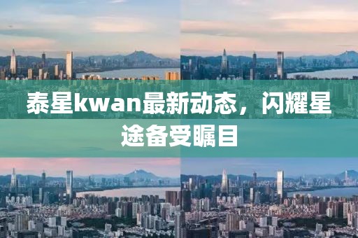 泰星kwan最新動態(tài)，閃耀星途備受矚目