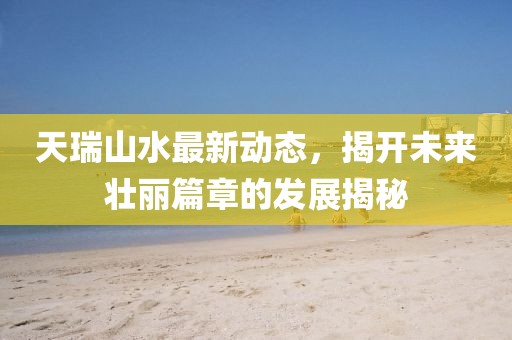 天瑞山水最新動態(tài)，揭開未來壯麗篇章的發(fā)展揭秘