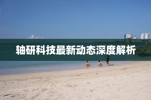 軸研科技最新動(dòng)態(tài)深度解析