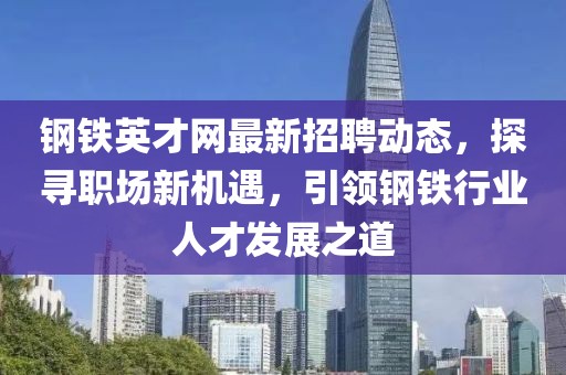 鋼鐵英才網(wǎng)最新招聘動態(tài)，探尋職場新機遇，引領(lǐng)鋼鐵行業(yè)人才發(fā)展之道