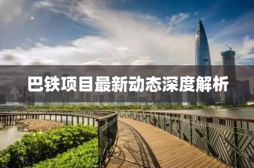 巴鐵項目最新動態(tài)深度解析
