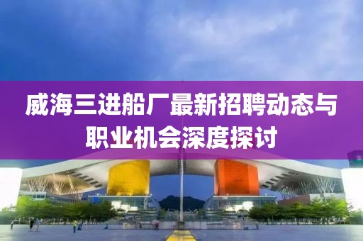 威海三進船廠最新招聘動態(tài)與職業(yè)機會深度探討