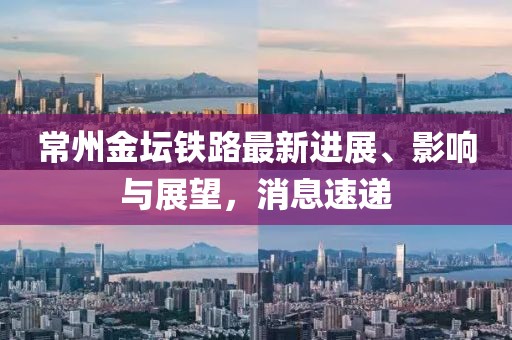 常州金壇鐵路最新進(jìn)展、影響與展望，消息速遞
