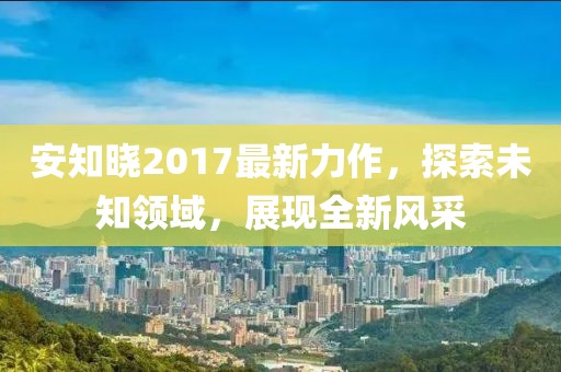 安知曉2017最新力作，探索未知領(lǐng)域，展現(xiàn)全新風(fēng)采