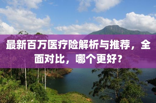 最新百萬醫(yī)療險(xiǎn)解析與推薦，全面對(duì)比，哪個(gè)更好？