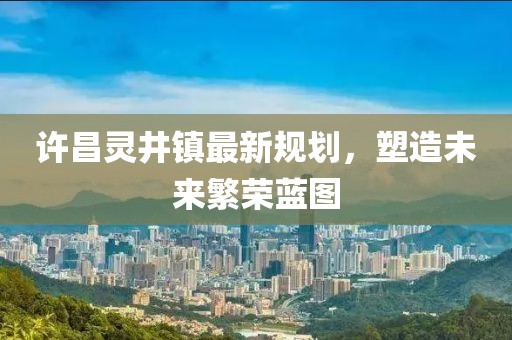 許昌靈井鎮(zhèn)最新規(guī)劃，塑造未來(lái)繁榮藍(lán)圖