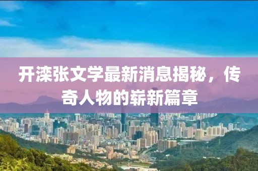 開灤張文學最新消息揭秘，傳奇人物的嶄新篇章