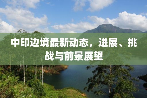 中印邊境最新動態(tài)，進展、挑戰(zhàn)與前景展望
