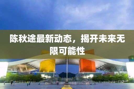 陳秋途最新動(dòng)態(tài)，揭開(kāi)未來(lái)無(wú)限可能性