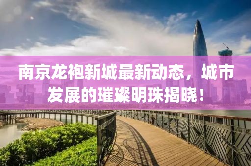 南京龍袍新城最新動(dòng)態(tài)，城市發(fā)展的璀璨明珠揭曉！