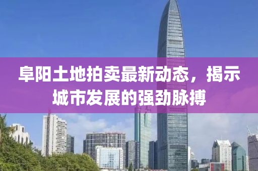 阜陽土地拍賣最新動態(tài)，揭示城市發(fā)展的強勁脈搏