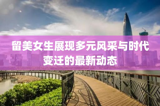 留美女生展現(xiàn)多元風(fēng)采與時(shí)代變遷的最新動(dòng)態(tài)