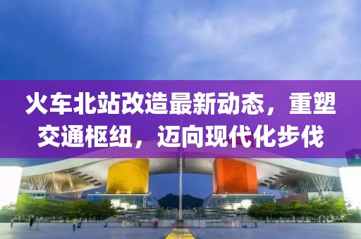 火車(chē)北站改造最新動(dòng)態(tài)，重塑交通樞紐，邁向現(xiàn)代化步伐