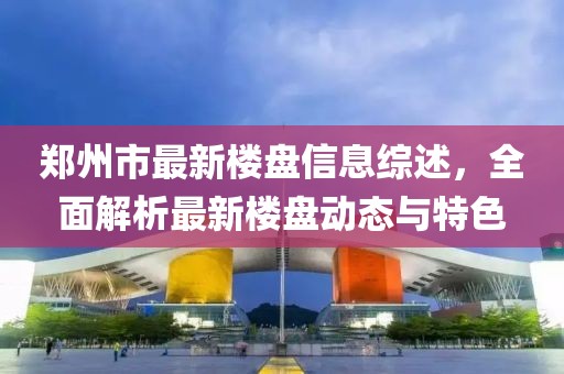 鄭州市最新樓盤信息綜述，全面解析最新樓盤動態(tài)與特色