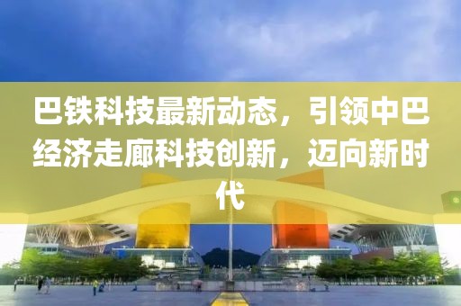 巴鐵科技最新動態(tài)，引領(lǐng)中巴經(jīng)濟(jì)走廊科技創(chuàng)新，邁向新時代
