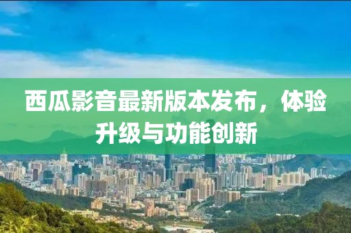 西瓜影音最新版本發(fā)布，體驗升級與功能創(chuàng)新