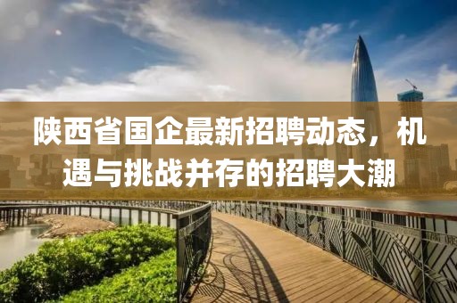 陜西省國企最新招聘動(dòng)態(tài)，機(jī)遇與挑戰(zhàn)并存的招聘大潮