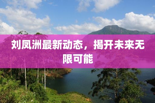 劉鳳洲最新動(dòng)態(tài)，揭開未來無限可能