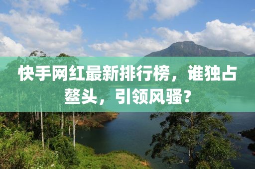 快手網(wǎng)紅最新排行榜，誰(shuí)獨(dú)占鰲頭，引領(lǐng)風(fēng)騷？