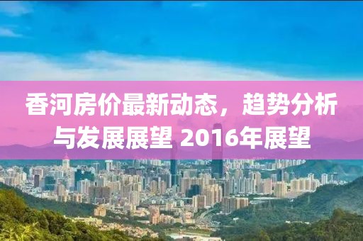 香河房?jī)r(jià)最新動(dòng)態(tài)，趨勢(shì)分析與發(fā)展展望 2016年展望