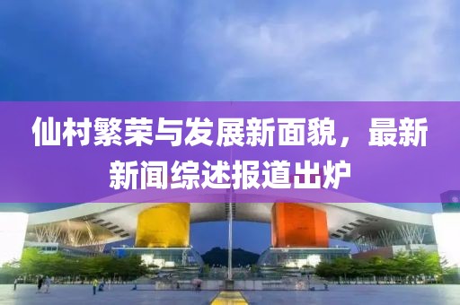仙村繁榮與發(fā)展新面貌，最新新聞綜述報道出爐