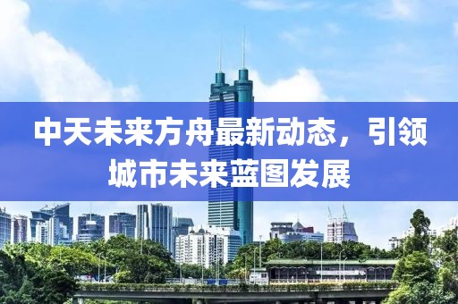 中天未來(lái)方舟最新動(dòng)態(tài)，引領(lǐng)城市未來(lái)藍(lán)圖發(fā)展